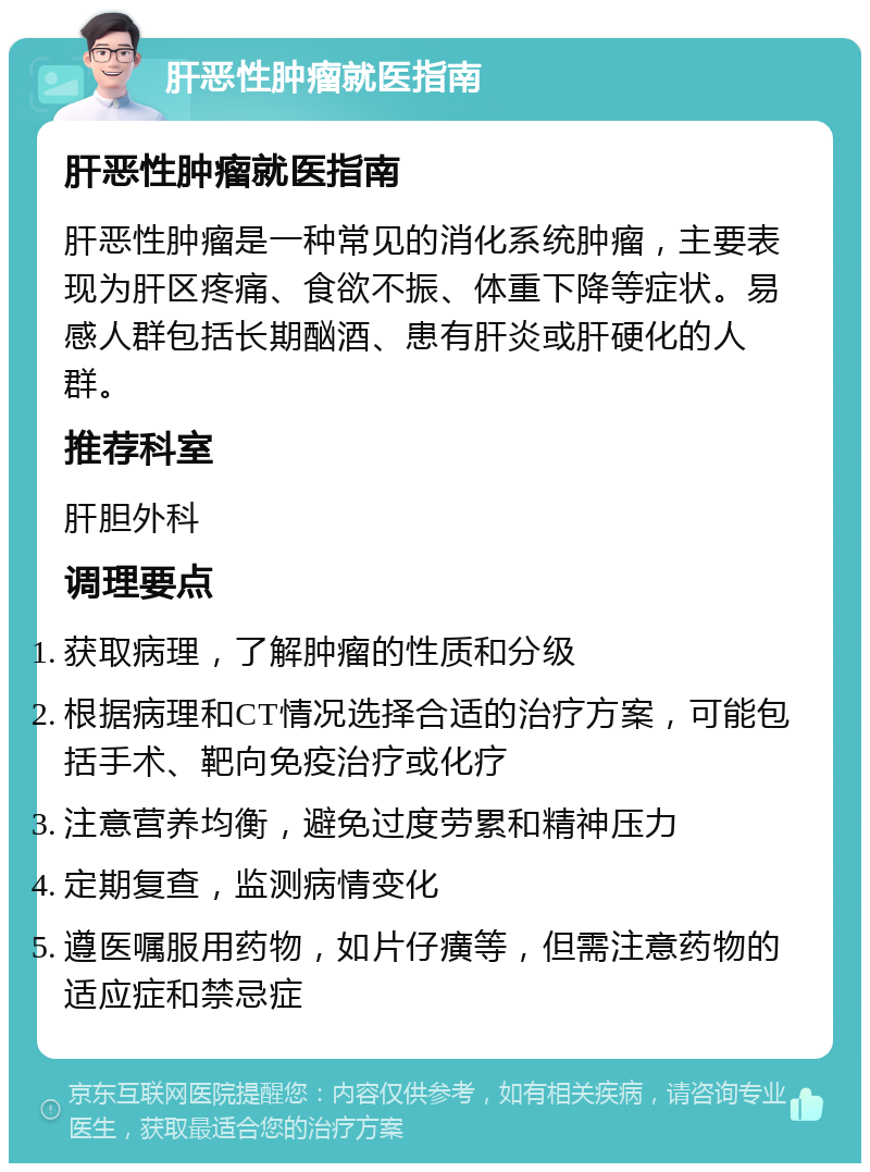 肝恶性肿瘤就医指南 肝恶性肿瘤就医指南 肝恶性肿瘤是一种常见的消化系统肿瘤，主要表现为肝区疼痛、食欲不振、体重下降等症状。易感人群包括长期酗酒、患有肝炎或肝硬化的人群。 推荐科室 肝胆外科 调理要点 获取病理，了解肿瘤的性质和分级 根据病理和CT情况选择合适的治疗方案，可能包括手术、靶向免疫治疗或化疗 注意营养均衡，避免过度劳累和精神压力 定期复查，监测病情变化 遵医嘱服用药物，如片仔癀等，但需注意药物的适应症和禁忌症