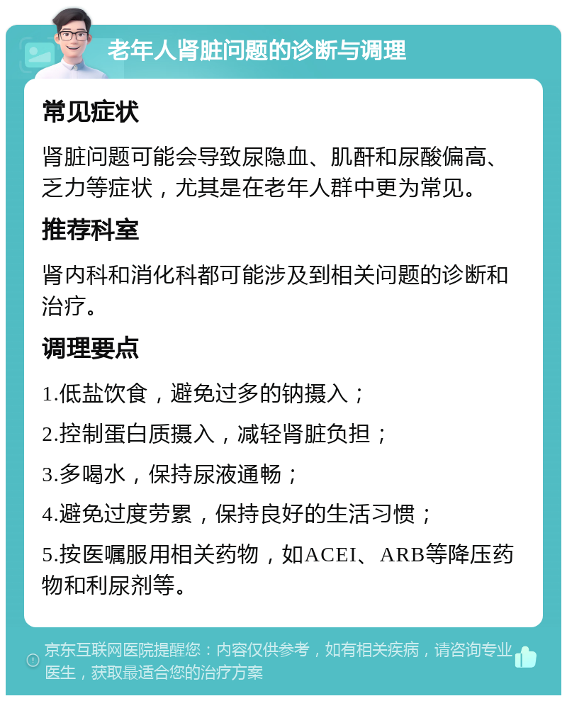 老年人肾脏问题的诊断与调理 常见症状 肾脏问题可能会导致尿隐血、肌酐和尿酸偏高、乏力等症状，尤其是在老年人群中更为常见。 推荐科室 肾内科和消化科都可能涉及到相关问题的诊断和治疗。 调理要点 1.低盐饮食，避免过多的钠摄入； 2.控制蛋白质摄入，减轻肾脏负担； 3.多喝水，保持尿液通畅； 4.避免过度劳累，保持良好的生活习惯； 5.按医嘱服用相关药物，如ACEI、ARB等降压药物和利尿剂等。