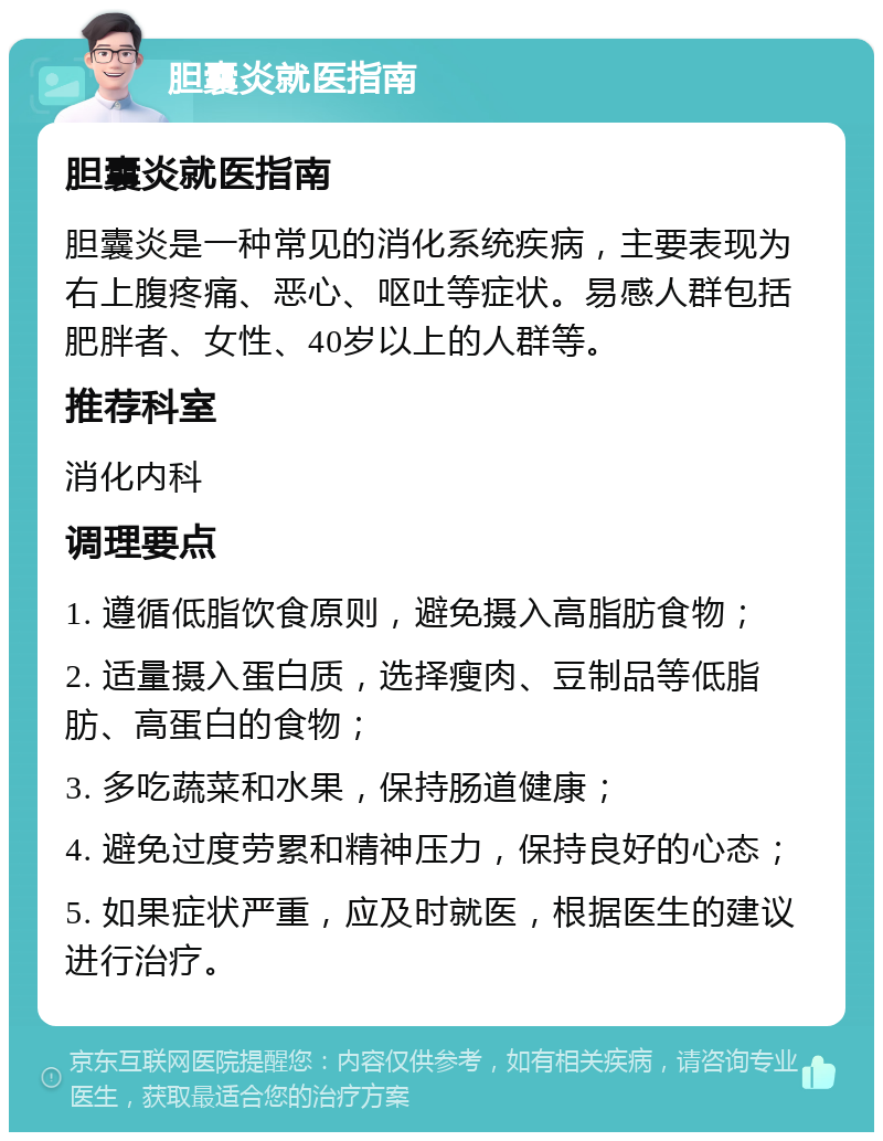 胆囊炎就医指南 胆囊炎就医指南 胆囊炎是一种常见的消化系统疾病，主要表现为右上腹疼痛、恶心、呕吐等症状。易感人群包括肥胖者、女性、40岁以上的人群等。 推荐科室 消化内科 调理要点 1. 遵循低脂饮食原则，避免摄入高脂肪食物； 2. 适量摄入蛋白质，选择瘦肉、豆制品等低脂肪、高蛋白的食物； 3. 多吃蔬菜和水果，保持肠道健康； 4. 避免过度劳累和精神压力，保持良好的心态； 5. 如果症状严重，应及时就医，根据医生的建议进行治疗。