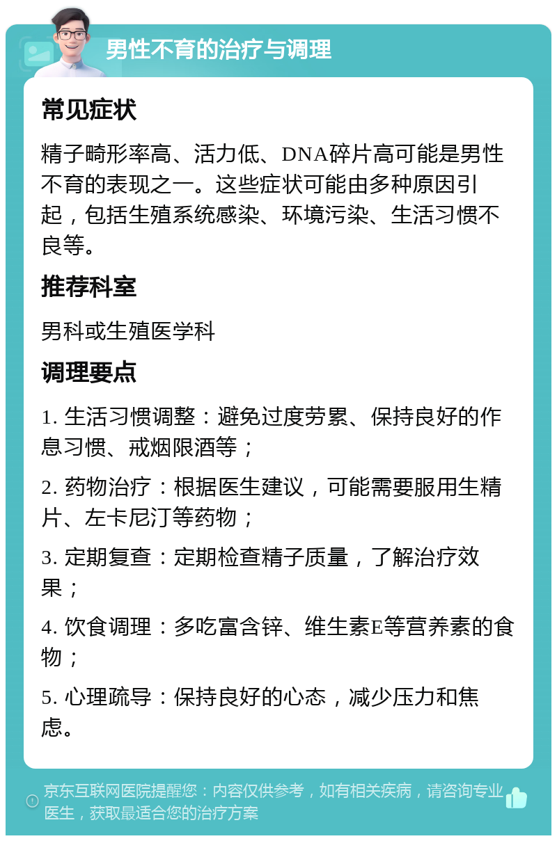 男性不育的治疗与调理 常见症状 精子畸形率高、活力低、DNA碎片高可能是男性不育的表现之一。这些症状可能由多种原因引起，包括生殖系统感染、环境污染、生活习惯不良等。 推荐科室 男科或生殖医学科 调理要点 1. 生活习惯调整：避免过度劳累、保持良好的作息习惯、戒烟限酒等； 2. 药物治疗：根据医生建议，可能需要服用生精片、左卡尼汀等药物； 3. 定期复查：定期检查精子质量，了解治疗效果； 4. 饮食调理：多吃富含锌、维生素E等营养素的食物； 5. 心理疏导：保持良好的心态，减少压力和焦虑。