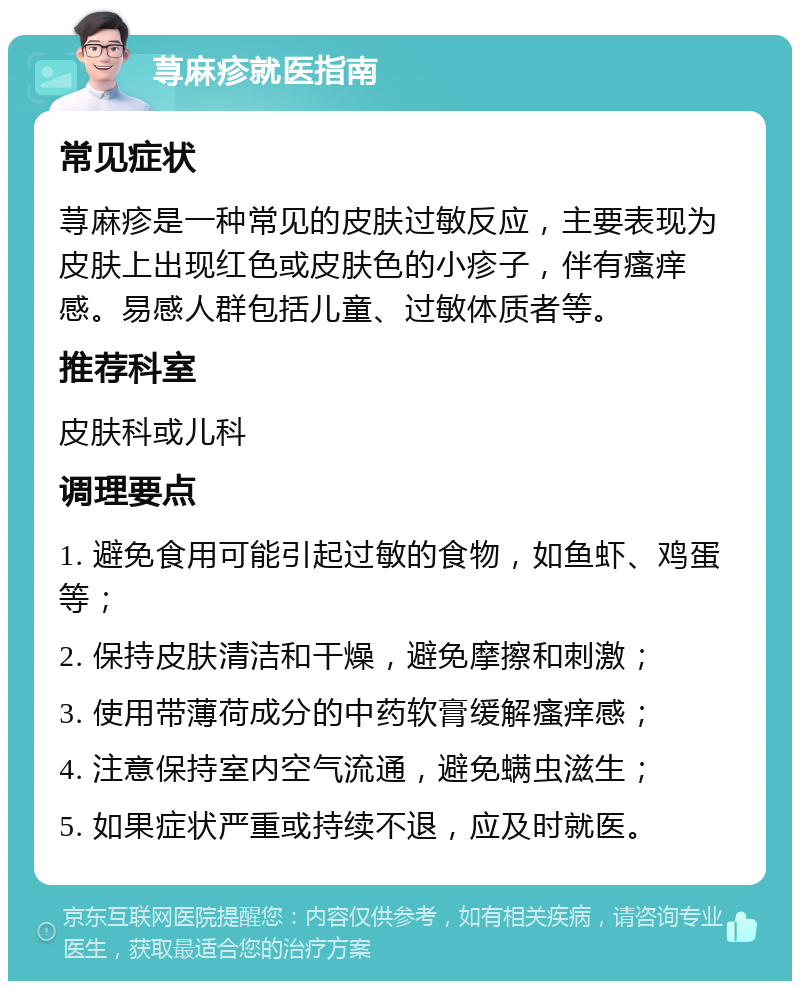 荨麻疹就医指南 常见症状 荨麻疹是一种常见的皮肤过敏反应，主要表现为皮肤上出现红色或皮肤色的小疹子，伴有瘙痒感。易感人群包括儿童、过敏体质者等。 推荐科室 皮肤科或儿科 调理要点 1. 避免食用可能引起过敏的食物，如鱼虾、鸡蛋等； 2. 保持皮肤清洁和干燥，避免摩擦和刺激； 3. 使用带薄荷成分的中药软膏缓解瘙痒感； 4. 注意保持室内空气流通，避免螨虫滋生； 5. 如果症状严重或持续不退，应及时就医。