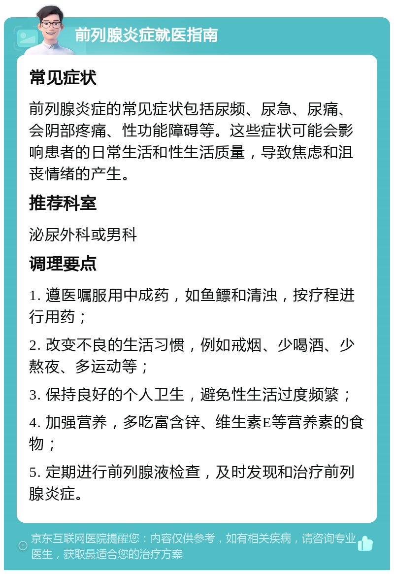 前列腺炎症就医指南 常见症状 前列腺炎症的常见症状包括尿频、尿急、尿痛、会阴部疼痛、性功能障碍等。这些症状可能会影响患者的日常生活和性生活质量，导致焦虑和沮丧情绪的产生。 推荐科室 泌尿外科或男科 调理要点 1. 遵医嘱服用中成药，如鱼鳔和清浊，按疗程进行用药； 2. 改变不良的生活习惯，例如戒烟、少喝酒、少熬夜、多运动等； 3. 保持良好的个人卫生，避免性生活过度频繁； 4. 加强营养，多吃富含锌、维生素E等营养素的食物； 5. 定期进行前列腺液检查，及时发现和治疗前列腺炎症。