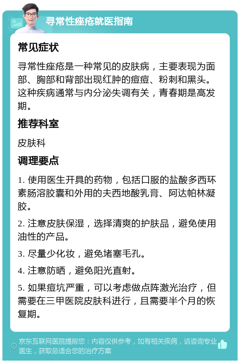 寻常性痤疮就医指南 常见症状 寻常性痤疮是一种常见的皮肤病，主要表现为面部、胸部和背部出现红肿的痘痘、粉刺和黑头。这种疾病通常与内分泌失调有关，青春期是高发期。 推荐科室 皮肤科 调理要点 1. 使用医生开具的药物，包括口服的盐酸多西环素肠溶胶囊和外用的夫西地酸乳膏、阿达帕林凝胶。 2. 注意皮肤保湿，选择清爽的护肤品，避免使用油性的产品。 3. 尽量少化妆，避免堵塞毛孔。 4. 注意防晒，避免阳光直射。 5. 如果痘坑严重，可以考虑做点阵激光治疗，但需要在三甲医院皮肤科进行，且需要半个月的恢复期。