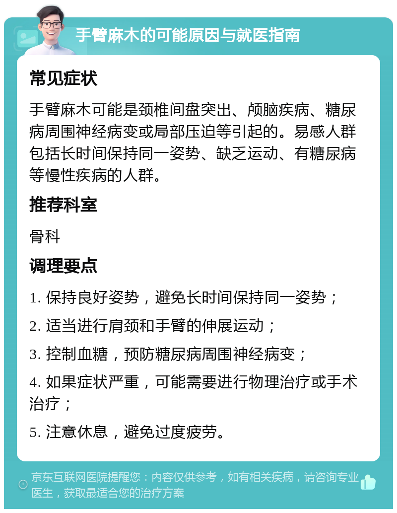 手臂麻木的可能原因与就医指南 常见症状 手臂麻木可能是颈椎间盘突出、颅脑疾病、糖尿病周围神经病变或局部压迫等引起的。易感人群包括长时间保持同一姿势、缺乏运动、有糖尿病等慢性疾病的人群。 推荐科室 骨科 调理要点 1. 保持良好姿势，避免长时间保持同一姿势； 2. 适当进行肩颈和手臂的伸展运动； 3. 控制血糖，预防糖尿病周围神经病变； 4. 如果症状严重，可能需要进行物理治疗或手术治疗； 5. 注意休息，避免过度疲劳。