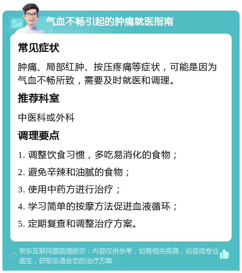 气血不畅引起的肿痛就医指南 常见症状 肿痛、局部红肿、按压疼痛等症状，可能是因为气血不畅所致，需要及时就医和调理。 推荐科室 中医科或外科 调理要点 1. 调整饮食习惯，多吃易消化的食物； 2. 避免辛辣和油腻的食物； 3. 使用中药方进行治疗； 4. 学习简单的按摩方法促进血液循环； 5. 定期复查和调整治疗方案。