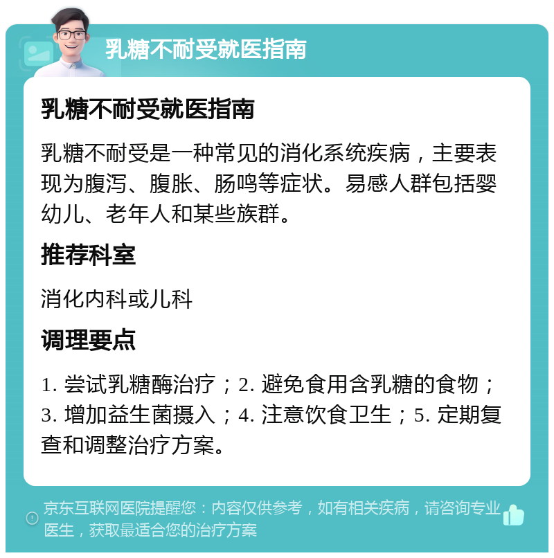 乳糖不耐受就医指南 乳糖不耐受就医指南 乳糖不耐受是一种常见的消化系统疾病，主要表现为腹泻、腹胀、肠鸣等症状。易感人群包括婴幼儿、老年人和某些族群。 推荐科室 消化内科或儿科 调理要点 1. 尝试乳糖酶治疗；2. 避免食用含乳糖的食物；3. 增加益生菌摄入；4. 注意饮食卫生；5. 定期复查和调整治疗方案。