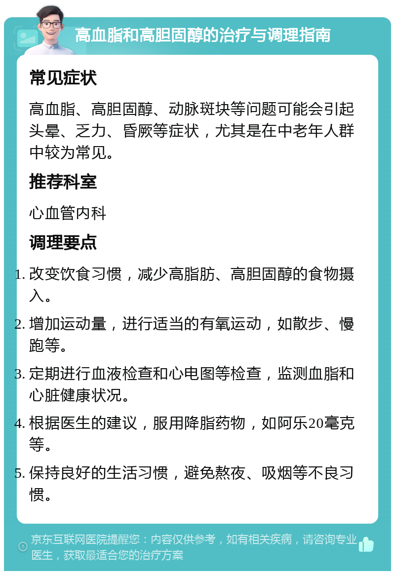 高血脂和高胆固醇的治疗与调理指南 常见症状 高血脂、高胆固醇、动脉斑块等问题可能会引起头晕、乏力、昏厥等症状，尤其是在中老年人群中较为常见。 推荐科室 心血管内科 调理要点 改变饮食习惯，减少高脂肪、高胆固醇的食物摄入。 增加运动量，进行适当的有氧运动，如散步、慢跑等。 定期进行血液检查和心电图等检查，监测血脂和心脏健康状况。 根据医生的建议，服用降脂药物，如阿乐20毫克等。 保持良好的生活习惯，避免熬夜、吸烟等不良习惯。