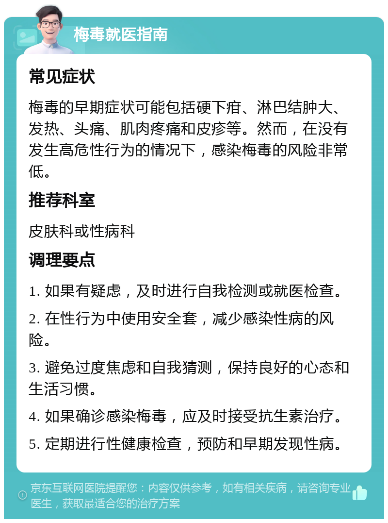 梅毒就医指南 常见症状 梅毒的早期症状可能包括硬下疳、淋巴结肿大、发热、头痛、肌肉疼痛和皮疹等。然而，在没有发生高危性行为的情况下，感染梅毒的风险非常低。 推荐科室 皮肤科或性病科 调理要点 1. 如果有疑虑，及时进行自我检测或就医检查。 2. 在性行为中使用安全套，减少感染性病的风险。 3. 避免过度焦虑和自我猜测，保持良好的心态和生活习惯。 4. 如果确诊感染梅毒，应及时接受抗生素治疗。 5. 定期进行性健康检查，预防和早期发现性病。