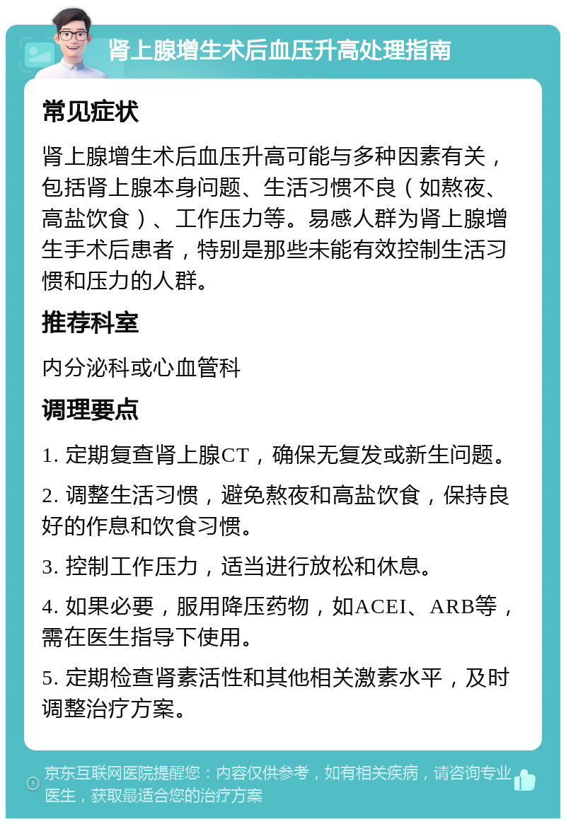 肾上腺增生术后血压升高处理指南 常见症状 肾上腺增生术后血压升高可能与多种因素有关，包括肾上腺本身问题、生活习惯不良（如熬夜、高盐饮食）、工作压力等。易感人群为肾上腺增生手术后患者，特别是那些未能有效控制生活习惯和压力的人群。 推荐科室 内分泌科或心血管科 调理要点 1. 定期复查肾上腺CT，确保无复发或新生问题。 2. 调整生活习惯，避免熬夜和高盐饮食，保持良好的作息和饮食习惯。 3. 控制工作压力，适当进行放松和休息。 4. 如果必要，服用降压药物，如ACEI、ARB等，需在医生指导下使用。 5. 定期检查肾素活性和其他相关激素水平，及时调整治疗方案。