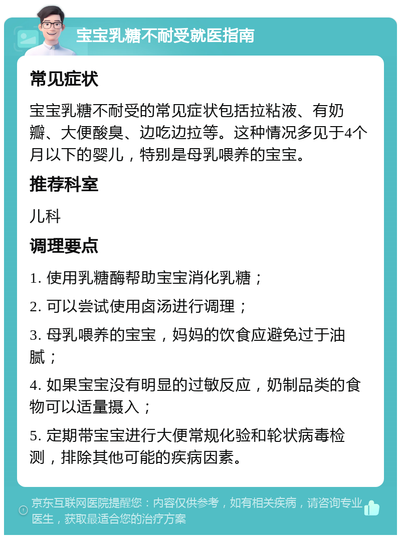 宝宝乳糖不耐受就医指南 常见症状 宝宝乳糖不耐受的常见症状包括拉粘液、有奶瓣、大便酸臭、边吃边拉等。这种情况多见于4个月以下的婴儿，特别是母乳喂养的宝宝。 推荐科室 儿科 调理要点 1. 使用乳糖酶帮助宝宝消化乳糖； 2. 可以尝试使用卤汤进行调理； 3. 母乳喂养的宝宝，妈妈的饮食应避免过于油腻； 4. 如果宝宝没有明显的过敏反应，奶制品类的食物可以适量摄入； 5. 定期带宝宝进行大便常规化验和轮状病毒检测，排除其他可能的疾病因素。