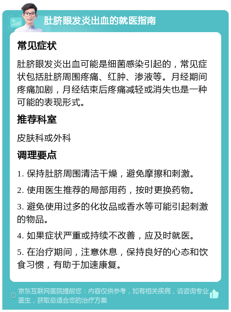 肚脐眼发炎出血的就医指南 常见症状 肚脐眼发炎出血可能是细菌感染引起的，常见症状包括肚脐周围疼痛、红肿、渗液等。月经期间疼痛加剧，月经结束后疼痛减轻或消失也是一种可能的表现形式。 推荐科室 皮肤科或外科 调理要点 1. 保持肚脐周围清洁干燥，避免摩擦和刺激。 2. 使用医生推荐的局部用药，按时更换药物。 3. 避免使用过多的化妆品或香水等可能引起刺激的物品。 4. 如果症状严重或持续不改善，应及时就医。 5. 在治疗期间，注意休息，保持良好的心态和饮食习惯，有助于加速康复。