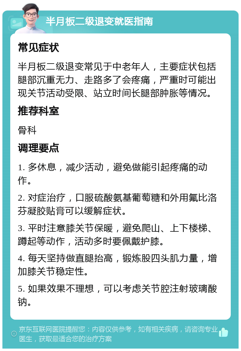 半月板二级退变就医指南 常见症状 半月板二级退变常见于中老年人，主要症状包括腿部沉重无力、走路多了会疼痛，严重时可能出现关节活动受限、站立时间长腿部肿胀等情况。 推荐科室 骨科 调理要点 1. 多休息，减少活动，避免做能引起疼痛的动作。 2. 对症治疗，口服硫酸氨基葡萄糖和外用氟比洛芬凝胶贴膏可以缓解症状。 3. 平时注意膝关节保暖，避免爬山、上下楼梯、蹲起等动作，活动多时要佩戴护膝。 4. 每天坚持做直腿抬高，锻炼股四头肌力量，增加膝关节稳定性。 5. 如果效果不理想，可以考虑关节腔注射玻璃酸钠。