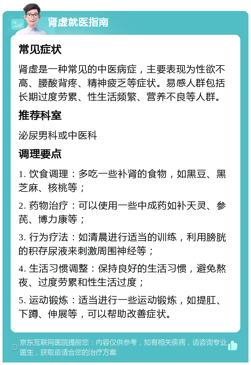 肾虚就医指南 常见症状 肾虚是一种常见的中医病症，主要表现为性欲不高、腰酸背疼、精神疲乏等症状。易感人群包括长期过度劳累、性生活频繁、营养不良等人群。 推荐科室 泌尿男科或中医科 调理要点 1. 饮食调理：多吃一些补肾的食物，如黑豆、黑芝麻、核桃等； 2. 药物治疗：可以使用一些中成药如补天灵、参芪、博力康等； 3. 行为疗法：如清晨进行适当的训练，利用膀胱的积存尿液来刺激周围神经等； 4. 生活习惯调整：保持良好的生活习惯，避免熬夜、过度劳累和性生活过度； 5. 运动锻炼：适当进行一些运动锻炼，如提肛、下蹲、伸展等，可以帮助改善症状。