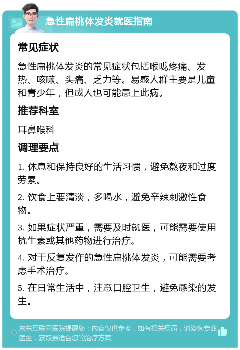 急性扁桃体发炎就医指南 常见症状 急性扁桃体发炎的常见症状包括喉咙疼痛、发热、咳嗽、头痛、乏力等。易感人群主要是儿童和青少年，但成人也可能患上此病。 推荐科室 耳鼻喉科 调理要点 1. 休息和保持良好的生活习惯，避免熬夜和过度劳累。 2. 饮食上要清淡，多喝水，避免辛辣刺激性食物。 3. 如果症状严重，需要及时就医，可能需要使用抗生素或其他药物进行治疗。 4. 对于反复发作的急性扁桃体发炎，可能需要考虑手术治疗。 5. 在日常生活中，注意口腔卫生，避免感染的发生。