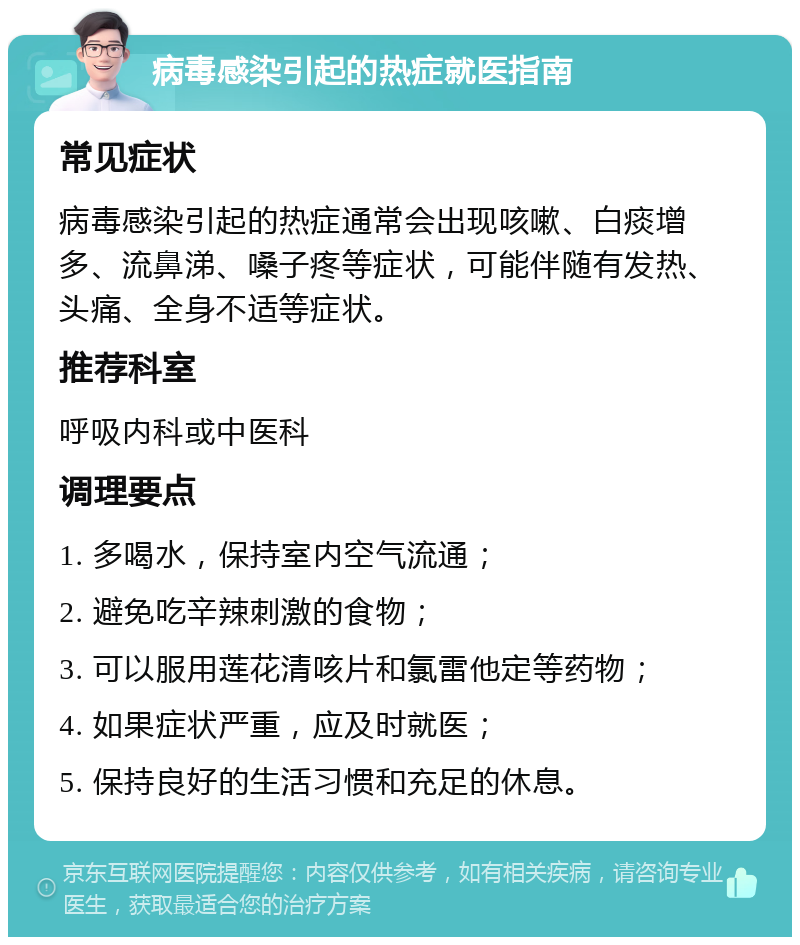 病毒感染引起的热症就医指南 常见症状 病毒感染引起的热症通常会出现咳嗽、白痰增多、流鼻涕、嗓子疼等症状，可能伴随有发热、头痛、全身不适等症状。 推荐科室 呼吸内科或中医科 调理要点 1. 多喝水，保持室内空气流通； 2. 避免吃辛辣刺激的食物； 3. 可以服用莲花清咳片和氯雷他定等药物； 4. 如果症状严重，应及时就医； 5. 保持良好的生活习惯和充足的休息。