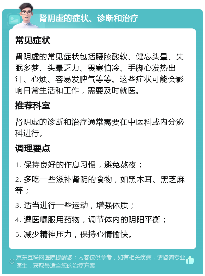 肾阴虚的症状、诊断和治疗 常见症状 肾阴虚的常见症状包括腰膝酸软、健忘头晕、失眠多梦、头晕乏力、畏寒怕冷、手脚心发热出汗、心烦、容易发脾气等等。这些症状可能会影响日常生活和工作，需要及时就医。 推荐科室 肾阴虚的诊断和治疗通常需要在中医科或内分泌科进行。 调理要点 1. 保持良好的作息习惯，避免熬夜； 2. 多吃一些滋补肾阴的食物，如黑木耳、黑芝麻等； 3. 适当进行一些运动，增强体质； 4. 遵医嘱服用药物，调节体内的阴阳平衡； 5. 减少精神压力，保持心情愉快。