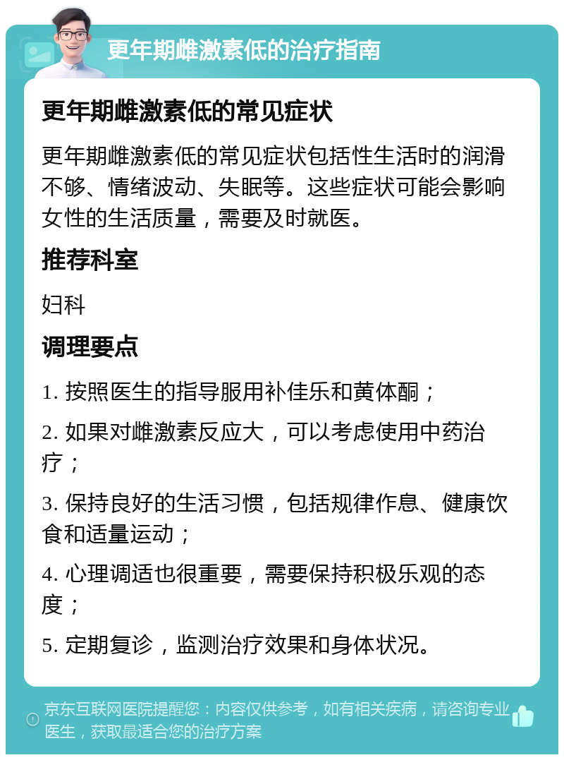 更年期雌激素低的治疗指南 更年期雌激素低的常见症状 更年期雌激素低的常见症状包括性生活时的润滑不够、情绪波动、失眠等。这些症状可能会影响女性的生活质量，需要及时就医。 推荐科室 妇科 调理要点 1. 按照医生的指导服用补佳乐和黄体酮； 2. 如果对雌激素反应大，可以考虑使用中药治疗； 3. 保持良好的生活习惯，包括规律作息、健康饮食和适量运动； 4. 心理调适也很重要，需要保持积极乐观的态度； 5. 定期复诊，监测治疗效果和身体状况。