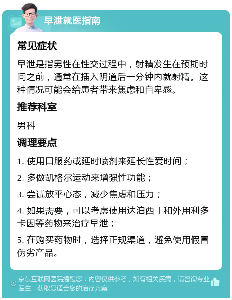 早泄就医指南 常见症状 早泄是指男性在性交过程中，射精发生在预期时间之前，通常在插入阴道后一分钟内就射精。这种情况可能会给患者带来焦虑和自卑感。 推荐科室 男科 调理要点 1. 使用口服药或延时喷剂来延长性爱时间； 2. 多做凯格尔运动来增强性功能； 3. 尝试放平心态，减少焦虑和压力； 4. 如果需要，可以考虑使用达泊西丁和外用利多卡因等药物来治疗早泄； 5. 在购买药物时，选择正规渠道，避免使用假冒伪劣产品。