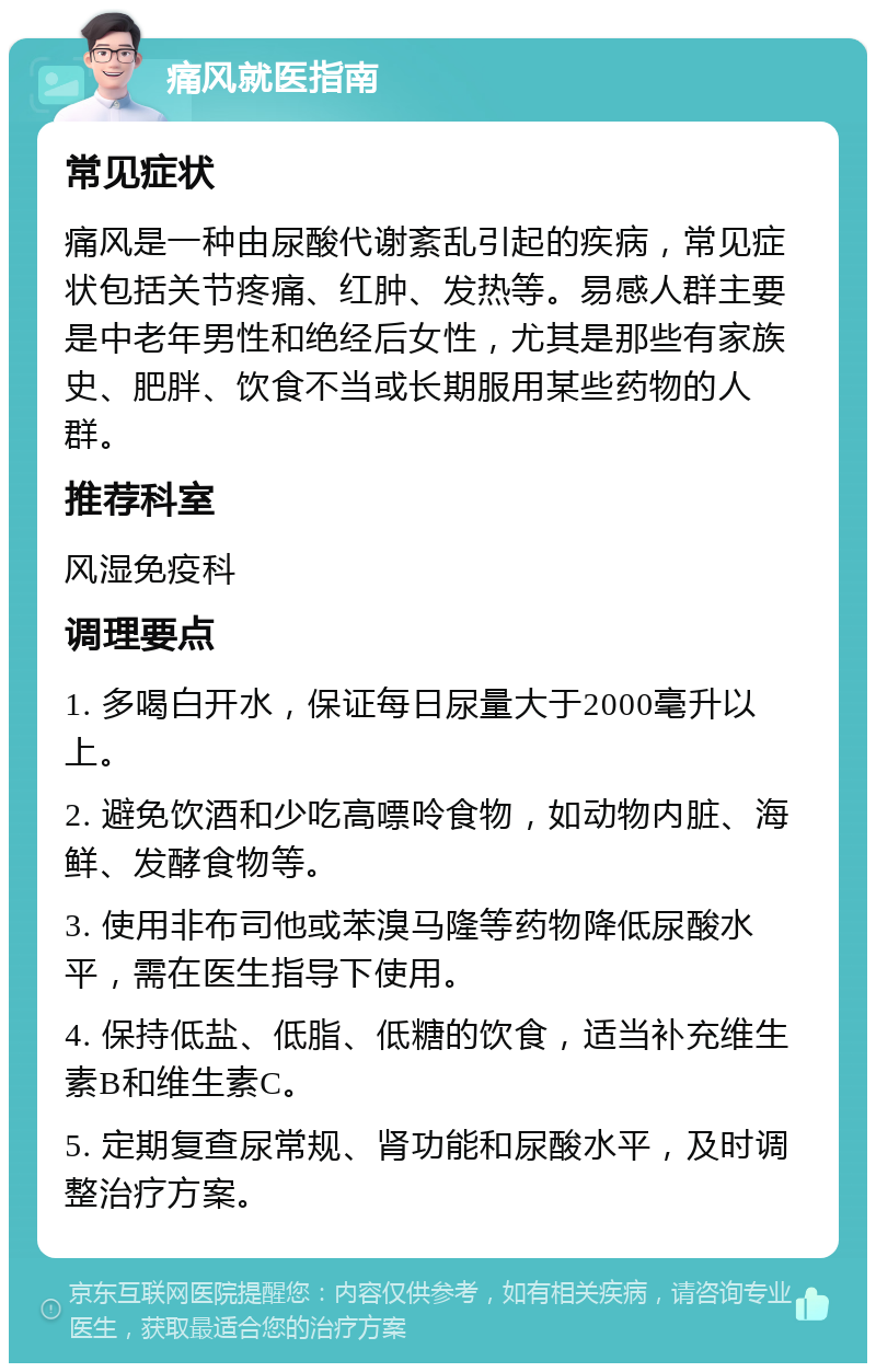 痛风就医指南 常见症状 痛风是一种由尿酸代谢紊乱引起的疾病，常见症状包括关节疼痛、红肿、发热等。易感人群主要是中老年男性和绝经后女性，尤其是那些有家族史、肥胖、饮食不当或长期服用某些药物的人群。 推荐科室 风湿免疫科 调理要点 1. 多喝白开水，保证每日尿量大于2000毫升以上。 2. 避免饮酒和少吃高嘌呤食物，如动物内脏、海鲜、发酵食物等。 3. 使用非布司他或苯溴马隆等药物降低尿酸水平，需在医生指导下使用。 4. 保持低盐、低脂、低糖的饮食，适当补充维生素B和维生素C。 5. 定期复查尿常规、肾功能和尿酸水平，及时调整治疗方案。