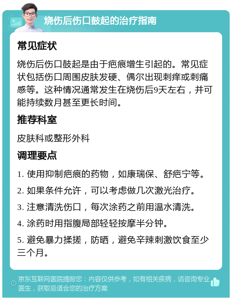 烧伤后伤口鼓起的治疗指南 常见症状 烧伤后伤口鼓起是由于疤痕增生引起的。常见症状包括伤口周围皮肤发硬、偶尔出现刺痒或刺痛感等。这种情况通常发生在烧伤后9天左右，并可能持续数月甚至更长时间。 推荐科室 皮肤科或整形外科 调理要点 1. 使用抑制疤痕的药物，如康瑞保、舒疤宁等。 2. 如果条件允许，可以考虑做几次激光治疗。 3. 注意清洗伤口，每次涂药之前用温水清洗。 4. 涂药时用指腹局部轻轻按摩半分钟。 5. 避免暴力揉搓，防晒，避免辛辣刺激饮食至少三个月。