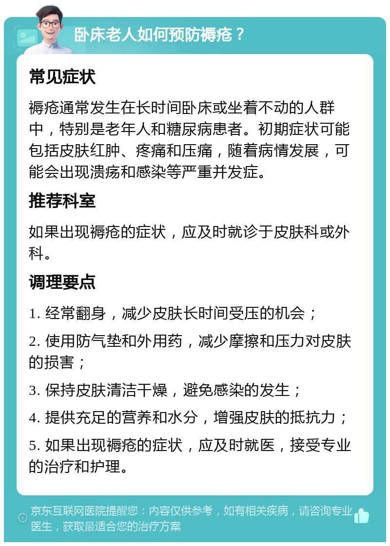 卧床老人如何预防褥疮？ 常见症状 褥疮通常发生在长时间卧床或坐着不动的人群中，特别是老年人和糖尿病患者。初期症状可能包括皮肤红肿、疼痛和压痛，随着病情发展，可能会出现溃疡和感染等严重并发症。 推荐科室 如果出现褥疮的症状，应及时就诊于皮肤科或外科。 调理要点 1. 经常翻身，减少皮肤长时间受压的机会； 2. 使用防气垫和外用药，减少摩擦和压力对皮肤的损害； 3. 保持皮肤清洁干燥，避免感染的发生； 4. 提供充足的营养和水分，增强皮肤的抵抗力； 5. 如果出现褥疮的症状，应及时就医，接受专业的治疗和护理。