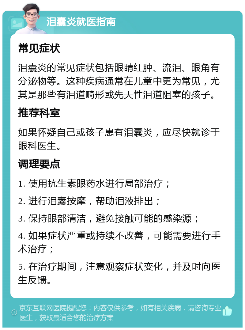 泪囊炎就医指南 常见症状 泪囊炎的常见症状包括眼睛红肿、流泪、眼角有分泌物等。这种疾病通常在儿童中更为常见，尤其是那些有泪道畸形或先天性泪道阻塞的孩子。 推荐科室 如果怀疑自己或孩子患有泪囊炎，应尽快就诊于眼科医生。 调理要点 1. 使用抗生素眼药水进行局部治疗； 2. 进行泪囊按摩，帮助泪液排出； 3. 保持眼部清洁，避免接触可能的感染源； 4. 如果症状严重或持续不改善，可能需要进行手术治疗； 5. 在治疗期间，注意观察症状变化，并及时向医生反馈。