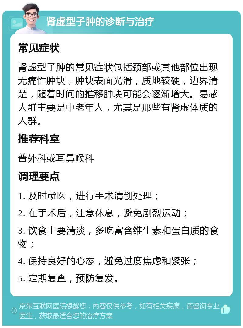 肾虚型子肿的诊断与治疗 常见症状 肾虚型子肿的常见症状包括颈部或其他部位出现无痛性肿块，肿块表面光滑，质地较硬，边界清楚，随着时间的推移肿块可能会逐渐增大。易感人群主要是中老年人，尤其是那些有肾虚体质的人群。 推荐科室 普外科或耳鼻喉科 调理要点 1. 及时就医，进行手术清创处理； 2. 在手术后，注意休息，避免剧烈运动； 3. 饮食上要清淡，多吃富含维生素和蛋白质的食物； 4. 保持良好的心态，避免过度焦虑和紧张； 5. 定期复查，预防复发。