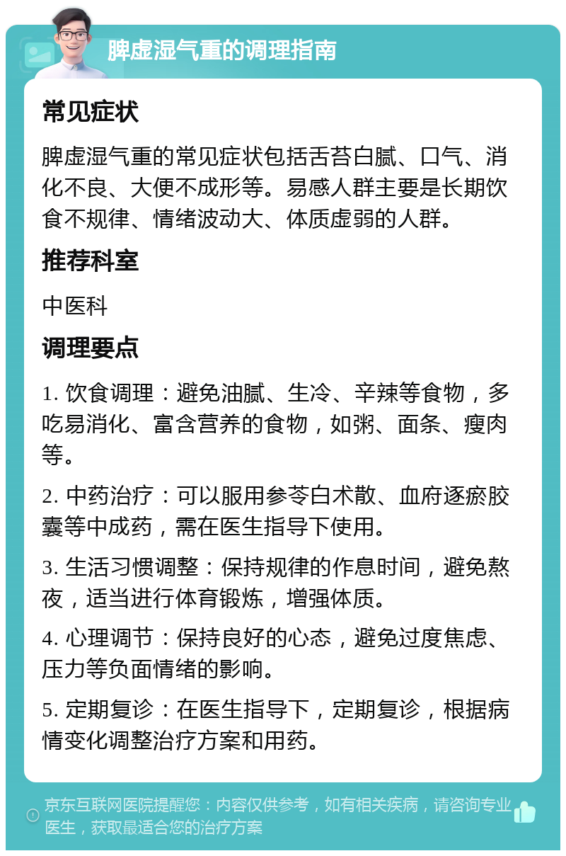 脾虚湿气重的调理指南 常见症状 脾虚湿气重的常见症状包括舌苔白腻、口气、消化不良、大便不成形等。易感人群主要是长期饮食不规律、情绪波动大、体质虚弱的人群。 推荐科室 中医科 调理要点 1. 饮食调理：避免油腻、生冷、辛辣等食物，多吃易消化、富含营养的食物，如粥、面条、瘦肉等。 2. 中药治疗：可以服用参苓白术散、血府逐瘀胶囊等中成药，需在医生指导下使用。 3. 生活习惯调整：保持规律的作息时间，避免熬夜，适当进行体育锻炼，增强体质。 4. 心理调节：保持良好的心态，避免过度焦虑、压力等负面情绪的影响。 5. 定期复诊：在医生指导下，定期复诊，根据病情变化调整治疗方案和用药。