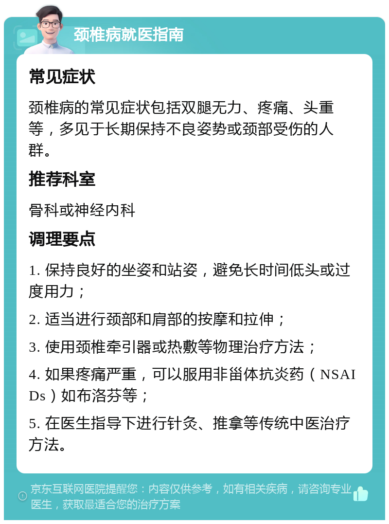 颈椎病就医指南 常见症状 颈椎病的常见症状包括双腿无力、疼痛、头重等，多见于长期保持不良姿势或颈部受伤的人群。 推荐科室 骨科或神经内科 调理要点 1. 保持良好的坐姿和站姿，避免长时间低头或过度用力； 2. 适当进行颈部和肩部的按摩和拉伸； 3. 使用颈椎牵引器或热敷等物理治疗方法； 4. 如果疼痛严重，可以服用非甾体抗炎药（NSAIDs）如布洛芬等； 5. 在医生指导下进行针灸、推拿等传统中医治疗方法。