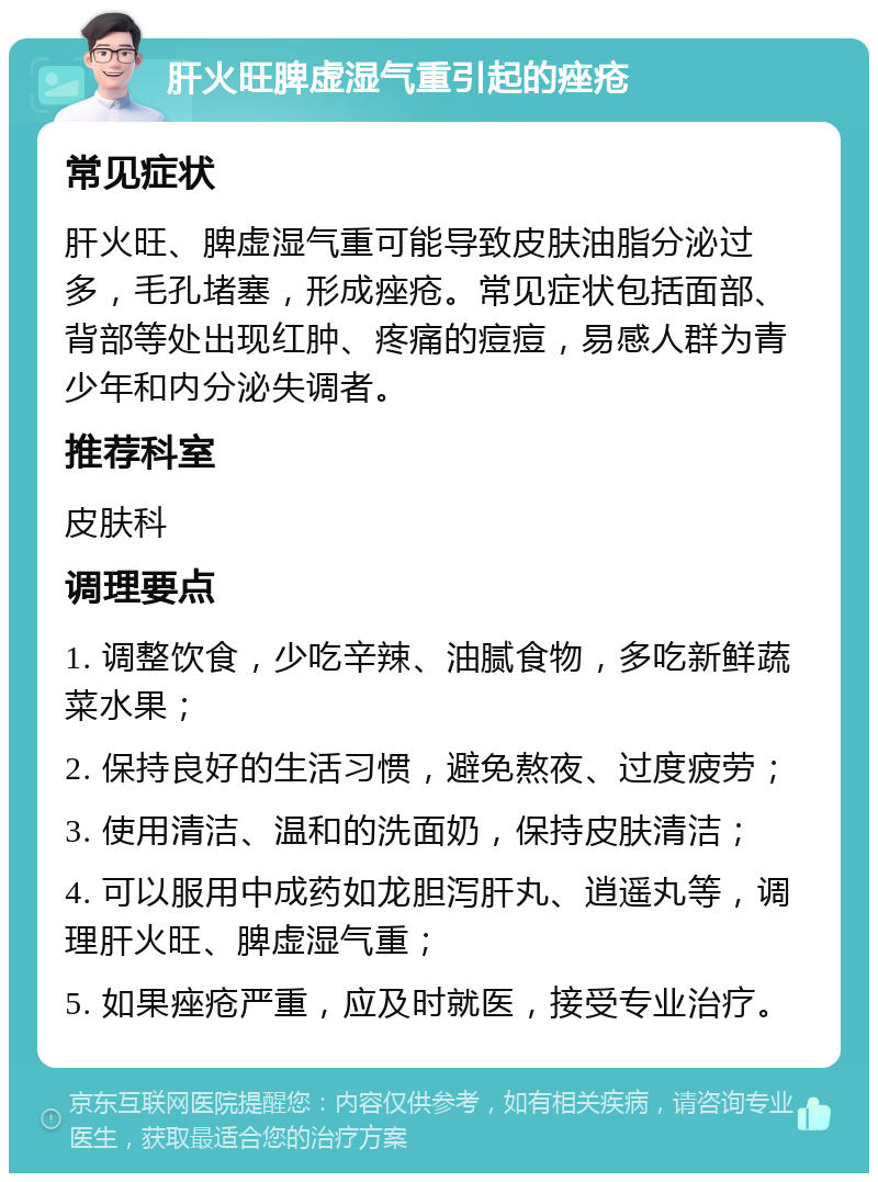 肝火旺脾虚湿气重引起的痤疮 常见症状 肝火旺、脾虚湿气重可能导致皮肤油脂分泌过多，毛孔堵塞，形成痤疮。常见症状包括面部、背部等处出现红肿、疼痛的痘痘，易感人群为青少年和内分泌失调者。 推荐科室 皮肤科 调理要点 1. 调整饮食，少吃辛辣、油腻食物，多吃新鲜蔬菜水果； 2. 保持良好的生活习惯，避免熬夜、过度疲劳； 3. 使用清洁、温和的洗面奶，保持皮肤清洁； 4. 可以服用中成药如龙胆泻肝丸、逍遥丸等，调理肝火旺、脾虚湿气重； 5. 如果痤疮严重，应及时就医，接受专业治疗。