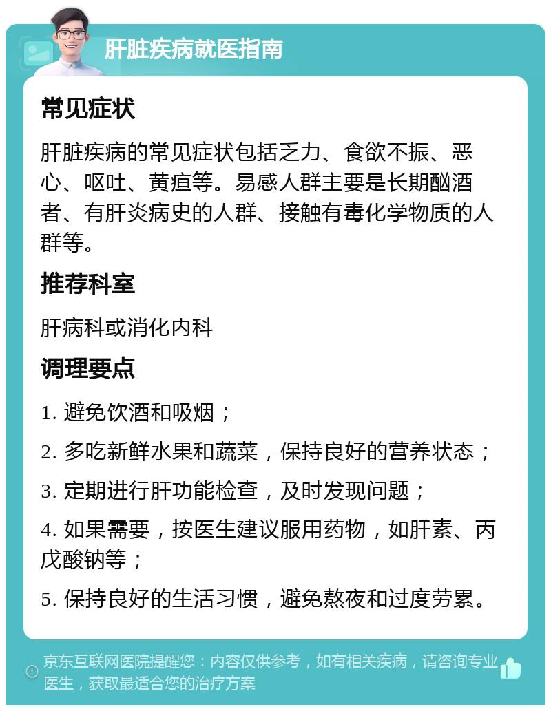 肝脏疾病就医指南 常见症状 肝脏疾病的常见症状包括乏力、食欲不振、恶心、呕吐、黄疸等。易感人群主要是长期酗酒者、有肝炎病史的人群、接触有毒化学物质的人群等。 推荐科室 肝病科或消化内科 调理要点 1. 避免饮酒和吸烟； 2. 多吃新鲜水果和蔬菜，保持良好的营养状态； 3. 定期进行肝功能检查，及时发现问题； 4. 如果需要，按医生建议服用药物，如肝素、丙戊酸钠等； 5. 保持良好的生活习惯，避免熬夜和过度劳累。