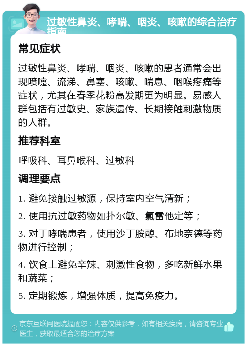 过敏性鼻炎、哮喘、咽炎、咳嗽的综合治疗指南 常见症状 过敏性鼻炎、哮喘、咽炎、咳嗽的患者通常会出现喷嚏、流涕、鼻塞、咳嗽、喘息、咽喉疼痛等症状，尤其在春季花粉高发期更为明显。易感人群包括有过敏史、家族遗传、长期接触刺激物质的人群。 推荐科室 呼吸科、耳鼻喉科、过敏科 调理要点 1. 避免接触过敏源，保持室内空气清新； 2. 使用抗过敏药物如扑尔敏、氯雷他定等； 3. 对于哮喘患者，使用沙丁胺醇、布地奈德等药物进行控制； 4. 饮食上避免辛辣、刺激性食物，多吃新鲜水果和蔬菜； 5. 定期锻炼，增强体质，提高免疫力。