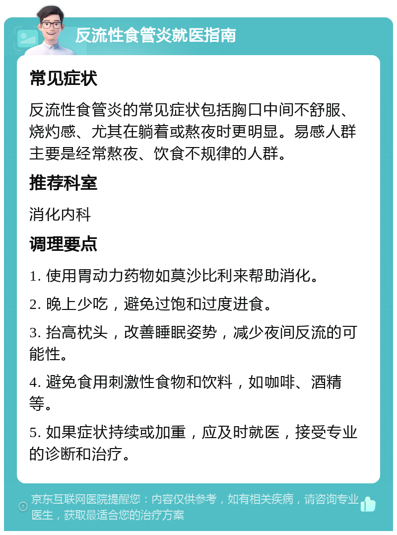 反流性食管炎就医指南 常见症状 反流性食管炎的常见症状包括胸口中间不舒服、烧灼感、尤其在躺着或熬夜时更明显。易感人群主要是经常熬夜、饮食不规律的人群。 推荐科室 消化内科 调理要点 1. 使用胃动力药物如莫沙比利来帮助消化。 2. 晚上少吃，避免过饱和过度进食。 3. 抬高枕头，改善睡眠姿势，减少夜间反流的可能性。 4. 避免食用刺激性食物和饮料，如咖啡、酒精等。 5. 如果症状持续或加重，应及时就医，接受专业的诊断和治疗。