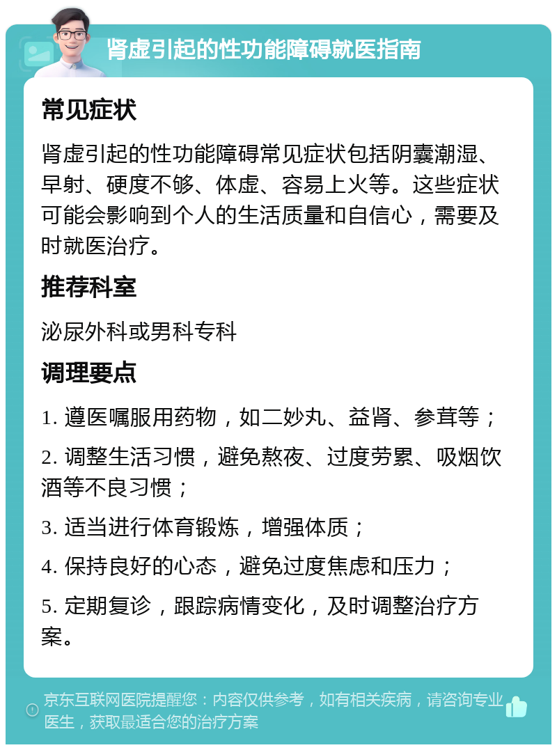 肾虚引起的性功能障碍就医指南 常见症状 肾虚引起的性功能障碍常见症状包括阴囊潮湿、早射、硬度不够、体虚、容易上火等。这些症状可能会影响到个人的生活质量和自信心，需要及时就医治疗。 推荐科室 泌尿外科或男科专科 调理要点 1. 遵医嘱服用药物，如二妙丸、益肾、参茸等； 2. 调整生活习惯，避免熬夜、过度劳累、吸烟饮酒等不良习惯； 3. 适当进行体育锻炼，增强体质； 4. 保持良好的心态，避免过度焦虑和压力； 5. 定期复诊，跟踪病情变化，及时调整治疗方案。