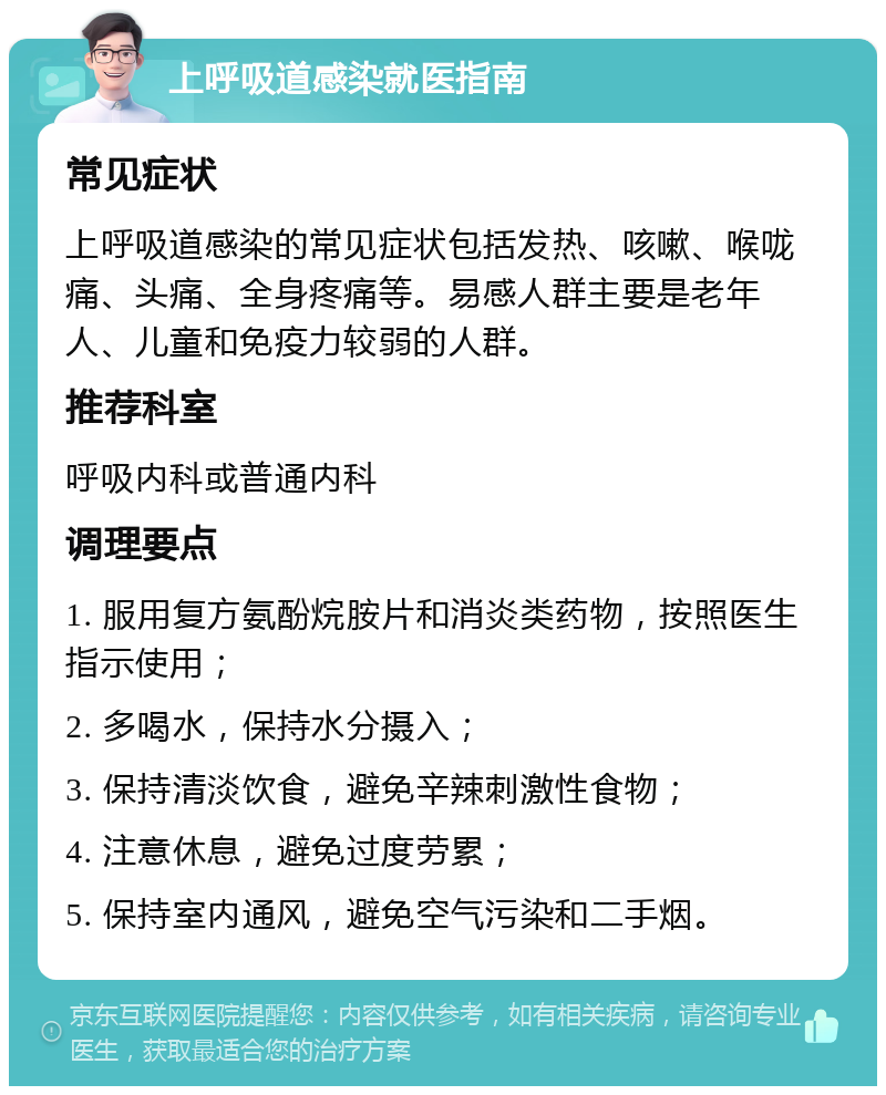 上呼吸道感染就医指南 常见症状 上呼吸道感染的常见症状包括发热、咳嗽、喉咙痛、头痛、全身疼痛等。易感人群主要是老年人、儿童和免疫力较弱的人群。 推荐科室 呼吸内科或普通内科 调理要点 1. 服用复方氨酚烷胺片和消炎类药物，按照医生指示使用； 2. 多喝水，保持水分摄入； 3. 保持清淡饮食，避免辛辣刺激性食物； 4. 注意休息，避免过度劳累； 5. 保持室内通风，避免空气污染和二手烟。