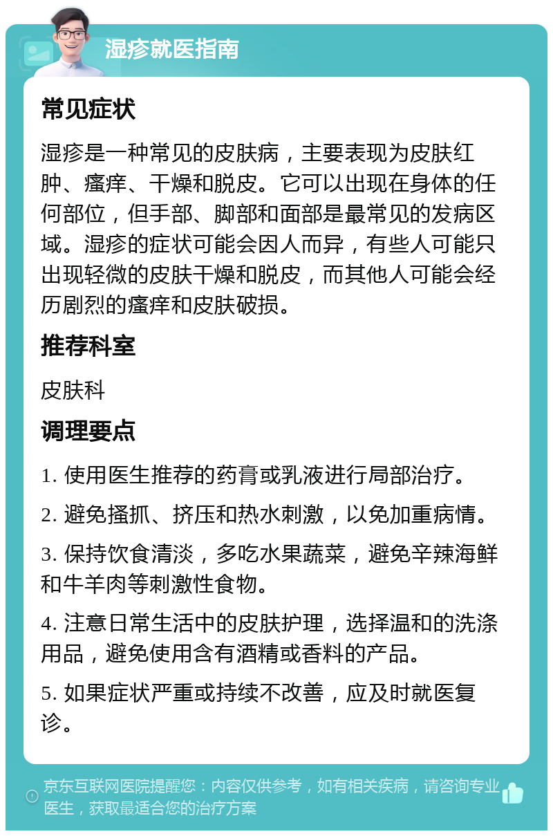 湿疹就医指南 常见症状 湿疹是一种常见的皮肤病，主要表现为皮肤红肿、瘙痒、干燥和脱皮。它可以出现在身体的任何部位，但手部、脚部和面部是最常见的发病区域。湿疹的症状可能会因人而异，有些人可能只出现轻微的皮肤干燥和脱皮，而其他人可能会经历剧烈的瘙痒和皮肤破损。 推荐科室 皮肤科 调理要点 1. 使用医生推荐的药膏或乳液进行局部治疗。 2. 避免搔抓、挤压和热水刺激，以免加重病情。 3. 保持饮食清淡，多吃水果蔬菜，避免辛辣海鲜和牛羊肉等刺激性食物。 4. 注意日常生活中的皮肤护理，选择温和的洗涤用品，避免使用含有酒精或香料的产品。 5. 如果症状严重或持续不改善，应及时就医复诊。