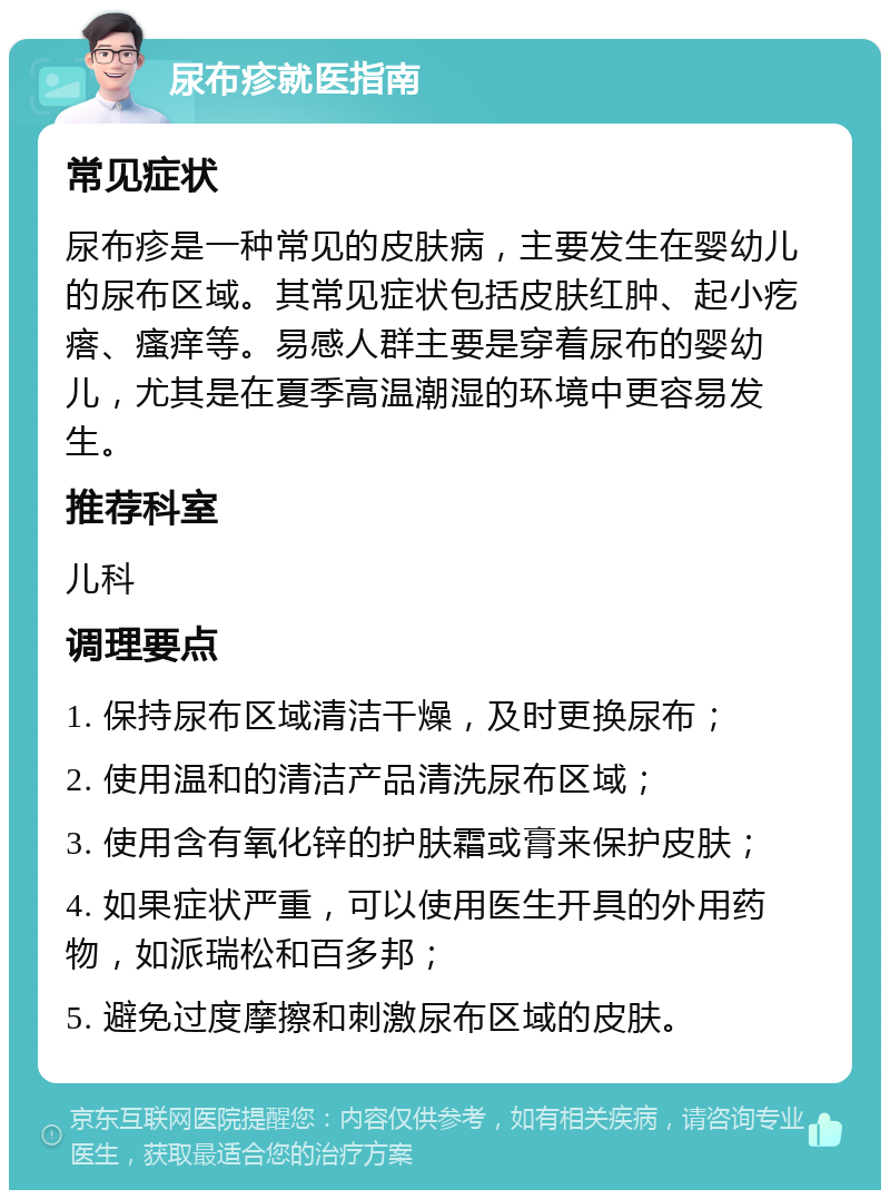 尿布疹就医指南 常见症状 尿布疹是一种常见的皮肤病，主要发生在婴幼儿的尿布区域。其常见症状包括皮肤红肿、起小疙瘩、瘙痒等。易感人群主要是穿着尿布的婴幼儿，尤其是在夏季高温潮湿的环境中更容易发生。 推荐科室 儿科 调理要点 1. 保持尿布区域清洁干燥，及时更换尿布； 2. 使用温和的清洁产品清洗尿布区域； 3. 使用含有氧化锌的护肤霜或膏来保护皮肤； 4. 如果症状严重，可以使用医生开具的外用药物，如派瑞松和百多邦； 5. 避免过度摩擦和刺激尿布区域的皮肤。