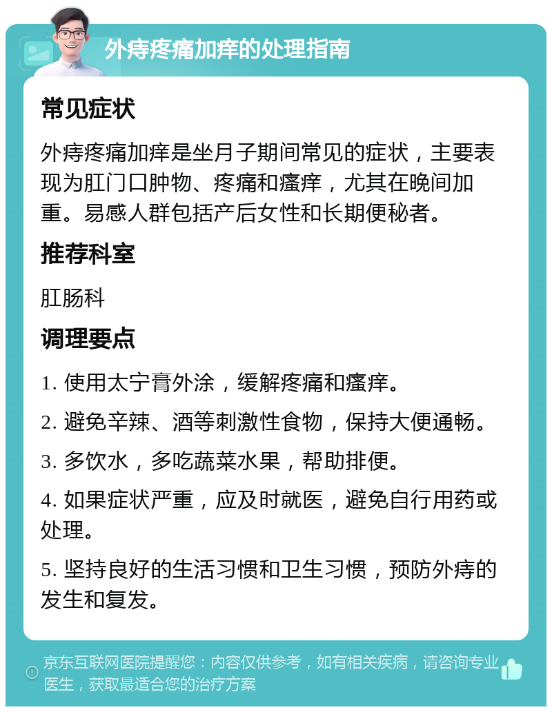 外痔疼痛加痒的处理指南 常见症状 外痔疼痛加痒是坐月子期间常见的症状，主要表现为肛门口肿物、疼痛和瘙痒，尤其在晚间加重。易感人群包括产后女性和长期便秘者。 推荐科室 肛肠科 调理要点 1. 使用太宁膏外涂，缓解疼痛和瘙痒。 2. 避免辛辣、酒等刺激性食物，保持大便通畅。 3. 多饮水，多吃蔬菜水果，帮助排便。 4. 如果症状严重，应及时就医，避免自行用药或处理。 5. 坚持良好的生活习惯和卫生习惯，预防外痔的发生和复发。