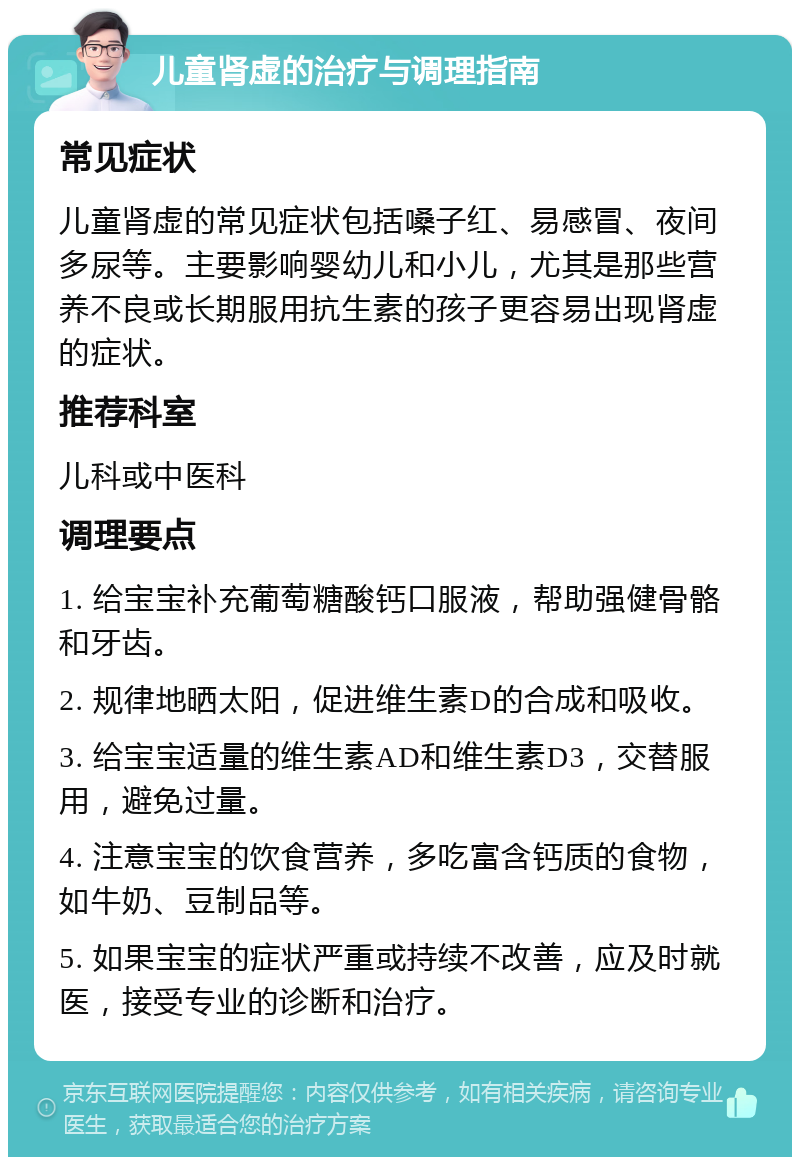 儿童肾虚的治疗与调理指南 常见症状 儿童肾虚的常见症状包括嗓子红、易感冒、夜间多尿等。主要影响婴幼儿和小儿，尤其是那些营养不良或长期服用抗生素的孩子更容易出现肾虚的症状。 推荐科室 儿科或中医科 调理要点 1. 给宝宝补充葡萄糖酸钙口服液，帮助强健骨骼和牙齿。 2. 规律地晒太阳，促进维生素D的合成和吸收。 3. 给宝宝适量的维生素AD和维生素D3，交替服用，避免过量。 4. 注意宝宝的饮食营养，多吃富含钙质的食物，如牛奶、豆制品等。 5. 如果宝宝的症状严重或持续不改善，应及时就医，接受专业的诊断和治疗。