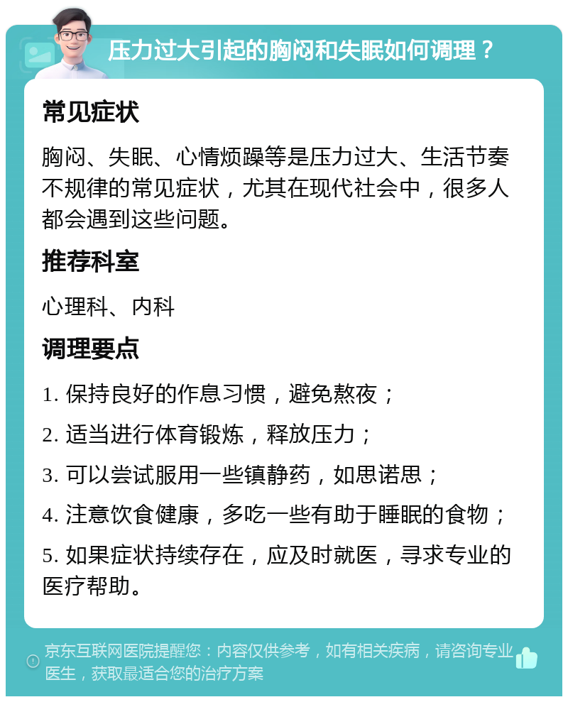 压力过大引起的胸闷和失眠如何调理？ 常见症状 胸闷、失眠、心情烦躁等是压力过大、生活节奏不规律的常见症状，尤其在现代社会中，很多人都会遇到这些问题。 推荐科室 心理科、内科 调理要点 1. 保持良好的作息习惯，避免熬夜； 2. 适当进行体育锻炼，释放压力； 3. 可以尝试服用一些镇静药，如思诺思； 4. 注意饮食健康，多吃一些有助于睡眠的食物； 5. 如果症状持续存在，应及时就医，寻求专业的医疗帮助。