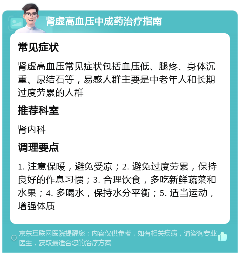 肾虚高血压中成药治疗指南 常见症状 肾虚高血压常见症状包括血压低、腿疼、身体沉重、尿结石等，易感人群主要是中老年人和长期过度劳累的人群 推荐科室 肾内科 调理要点 1. 注意保暖，避免受凉；2. 避免过度劳累，保持良好的作息习惯；3. 合理饮食，多吃新鲜蔬菜和水果；4. 多喝水，保持水分平衡；5. 适当运动，增强体质