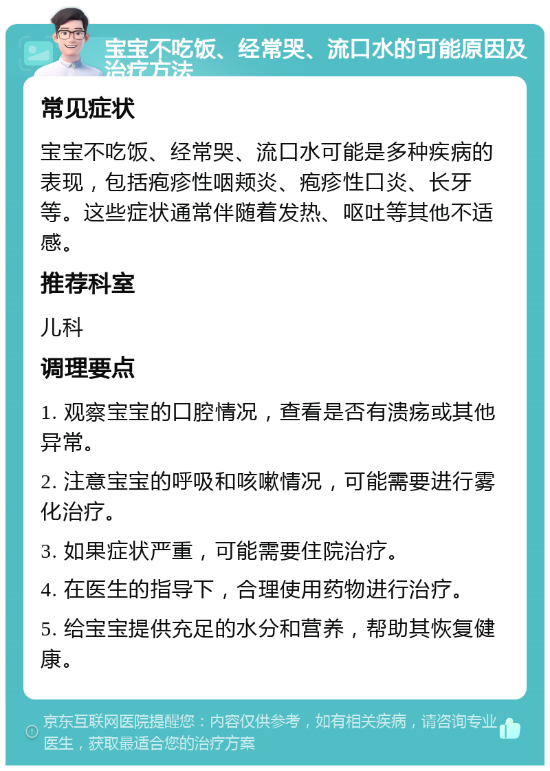 宝宝不吃饭、经常哭、流口水的可能原因及治疗方法 常见症状 宝宝不吃饭、经常哭、流口水可能是多种疾病的表现，包括疱疹性咽颊炎、疱疹性口炎、长牙等。这些症状通常伴随着发热、呕吐等其他不适感。 推荐科室 儿科 调理要点 1. 观察宝宝的口腔情况，查看是否有溃疡或其他异常。 2. 注意宝宝的呼吸和咳嗽情况，可能需要进行雾化治疗。 3. 如果症状严重，可能需要住院治疗。 4. 在医生的指导下，合理使用药物进行治疗。 5. 给宝宝提供充足的水分和营养，帮助其恢复健康。