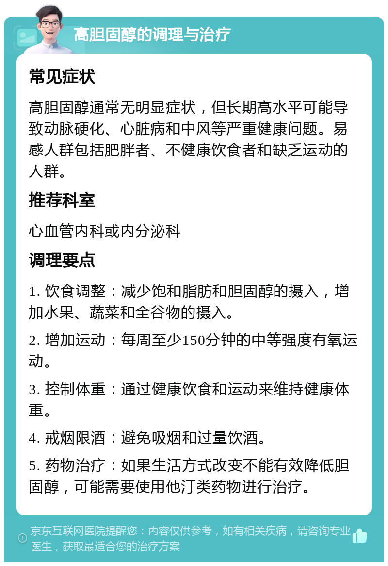 高胆固醇的调理与治疗 常见症状 高胆固醇通常无明显症状，但长期高水平可能导致动脉硬化、心脏病和中风等严重健康问题。易感人群包括肥胖者、不健康饮食者和缺乏运动的人群。 推荐科室 心血管内科或内分泌科 调理要点 1. 饮食调整：减少饱和脂肪和胆固醇的摄入，增加水果、蔬菜和全谷物的摄入。 2. 增加运动：每周至少150分钟的中等强度有氧运动。 3. 控制体重：通过健康饮食和运动来维持健康体重。 4. 戒烟限酒：避免吸烟和过量饮酒。 5. 药物治疗：如果生活方式改变不能有效降低胆固醇，可能需要使用他汀类药物进行治疗。