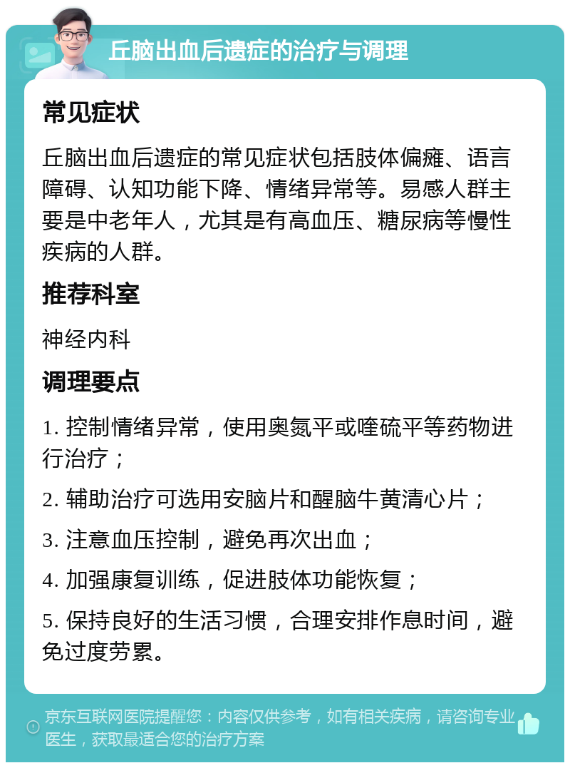 丘脑出血后遗症的治疗与调理 常见症状 丘脑出血后遗症的常见症状包括肢体偏瘫、语言障碍、认知功能下降、情绪异常等。易感人群主要是中老年人，尤其是有高血压、糖尿病等慢性疾病的人群。 推荐科室 神经内科 调理要点 1. 控制情绪异常，使用奥氮平或喹硫平等药物进行治疗； 2. 辅助治疗可选用安脑片和醒脑牛黄清心片； 3. 注意血压控制，避免再次出血； 4. 加强康复训练，促进肢体功能恢复； 5. 保持良好的生活习惯，合理安排作息时间，避免过度劳累。