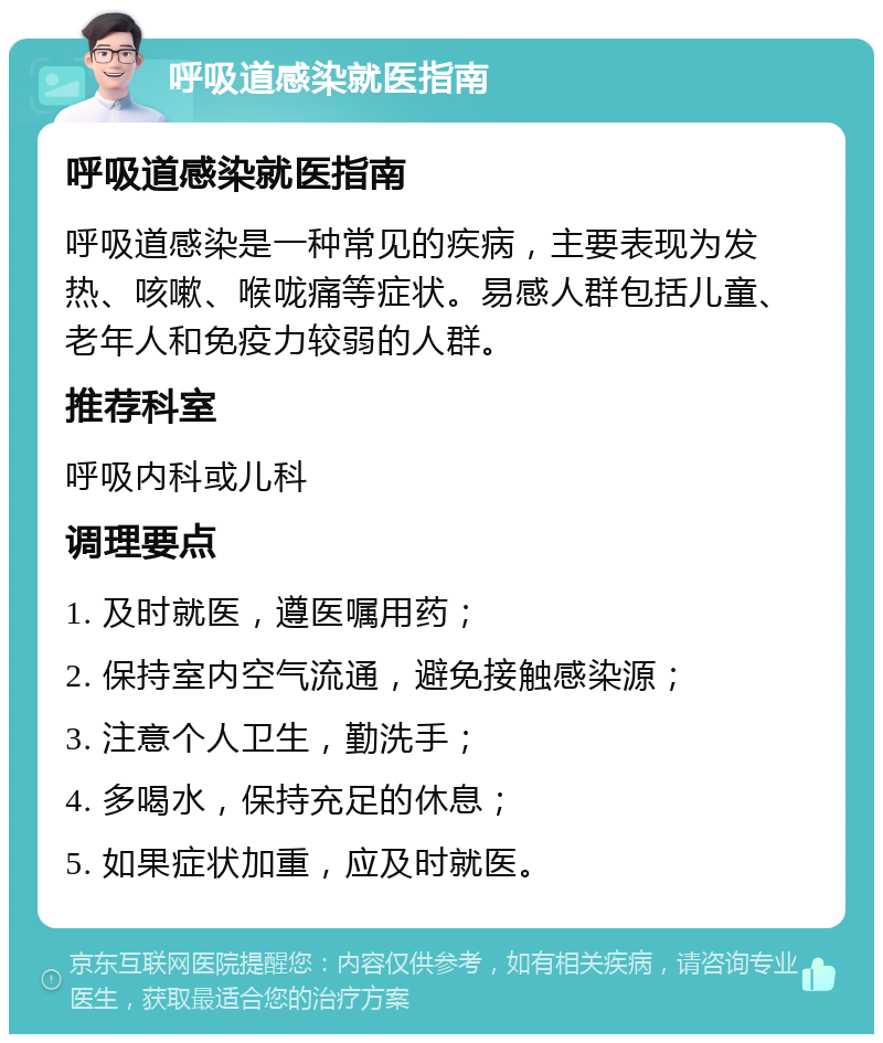 呼吸道感染就医指南 呼吸道感染就医指南 呼吸道感染是一种常见的疾病，主要表现为发热、咳嗽、喉咙痛等症状。易感人群包括儿童、老年人和免疫力较弱的人群。 推荐科室 呼吸内科或儿科 调理要点 1. 及时就医，遵医嘱用药； 2. 保持室内空气流通，避免接触感染源； 3. 注意个人卫生，勤洗手； 4. 多喝水，保持充足的休息； 5. 如果症状加重，应及时就医。