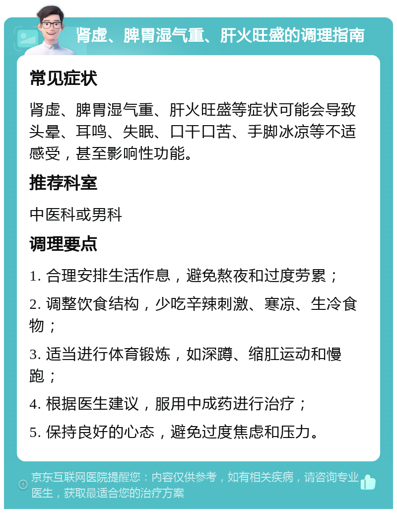 肾虚、脾胃湿气重、肝火旺盛的调理指南 常见症状 肾虚、脾胃湿气重、肝火旺盛等症状可能会导致头晕、耳鸣、失眠、口干口苦、手脚冰凉等不适感受，甚至影响性功能。 推荐科室 中医科或男科 调理要点 1. 合理安排生活作息，避免熬夜和过度劳累； 2. 调整饮食结构，少吃辛辣刺激、寒凉、生冷食物； 3. 适当进行体育锻炼，如深蹲、缩肛运动和慢跑； 4. 根据医生建议，服用中成药进行治疗； 5. 保持良好的心态，避免过度焦虑和压力。