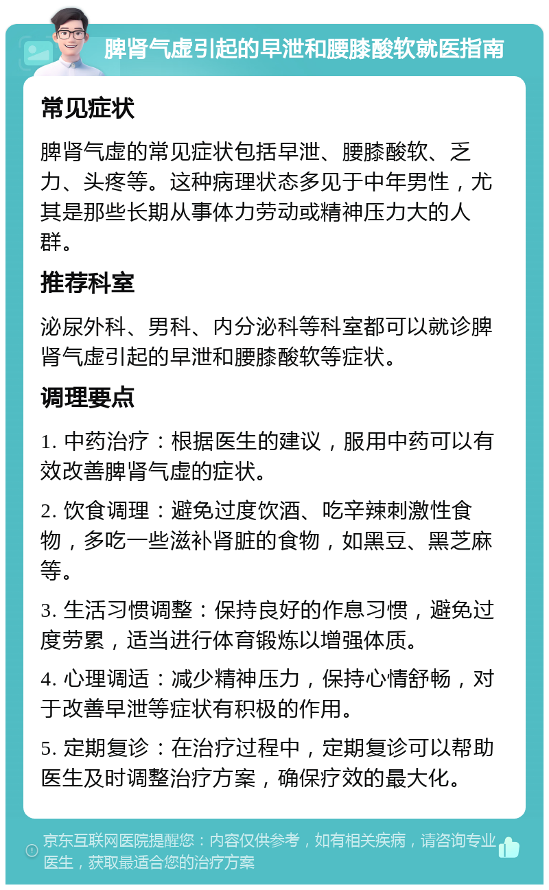 脾肾气虚引起的早泄和腰膝酸软就医指南 常见症状 脾肾气虚的常见症状包括早泄、腰膝酸软、乏力、头疼等。这种病理状态多见于中年男性，尤其是那些长期从事体力劳动或精神压力大的人群。 推荐科室 泌尿外科、男科、内分泌科等科室都可以就诊脾肾气虚引起的早泄和腰膝酸软等症状。 调理要点 1. 中药治疗：根据医生的建议，服用中药可以有效改善脾肾气虚的症状。 2. 饮食调理：避免过度饮酒、吃辛辣刺激性食物，多吃一些滋补肾脏的食物，如黑豆、黑芝麻等。 3. 生活习惯调整：保持良好的作息习惯，避免过度劳累，适当进行体育锻炼以增强体质。 4. 心理调适：减少精神压力，保持心情舒畅，对于改善早泄等症状有积极的作用。 5. 定期复诊：在治疗过程中，定期复诊可以帮助医生及时调整治疗方案，确保疗效的最大化。