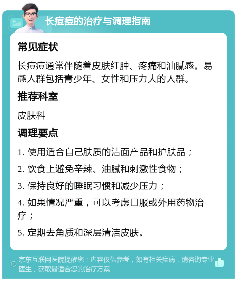 长痘痘的治疗与调理指南 常见症状 长痘痘通常伴随着皮肤红肿、疼痛和油腻感。易感人群包括青少年、女性和压力大的人群。 推荐科室 皮肤科 调理要点 1. 使用适合自己肤质的洁面产品和护肤品； 2. 饮食上避免辛辣、油腻和刺激性食物； 3. 保持良好的睡眠习惯和减少压力； 4. 如果情况严重，可以考虑口服或外用药物治疗； 5. 定期去角质和深层清洁皮肤。