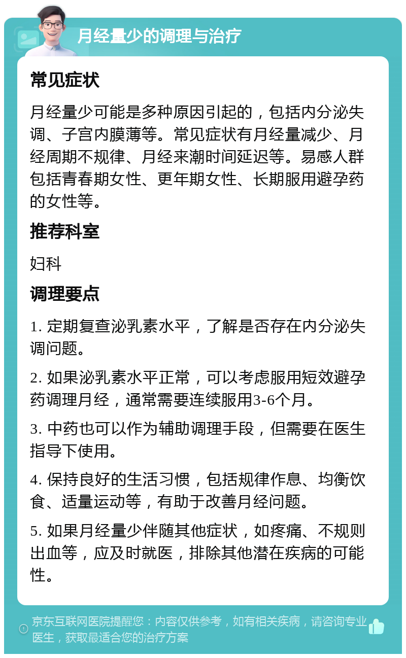 月经量少的调理与治疗 常见症状 月经量少可能是多种原因引起的，包括内分泌失调、子宫内膜薄等。常见症状有月经量减少、月经周期不规律、月经来潮时间延迟等。易感人群包括青春期女性、更年期女性、长期服用避孕药的女性等。 推荐科室 妇科 调理要点 1. 定期复查泌乳素水平，了解是否存在内分泌失调问题。 2. 如果泌乳素水平正常，可以考虑服用短效避孕药调理月经，通常需要连续服用3-6个月。 3. 中药也可以作为辅助调理手段，但需要在医生指导下使用。 4. 保持良好的生活习惯，包括规律作息、均衡饮食、适量运动等，有助于改善月经问题。 5. 如果月经量少伴随其他症状，如疼痛、不规则出血等，应及时就医，排除其他潜在疾病的可能性。