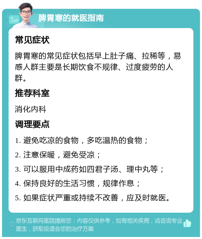 脾胃寒的就医指南 常见症状 脾胃寒的常见症状包括早上肚子痛、拉稀等，易感人群主要是长期饮食不规律、过度疲劳的人群。 推荐科室 消化内科 调理要点 1. 避免吃凉的食物，多吃温热的食物； 2. 注意保暖，避免受凉； 3. 可以服用中成药如四君子汤、理中丸等； 4. 保持良好的生活习惯，规律作息； 5. 如果症状严重或持续不改善，应及时就医。